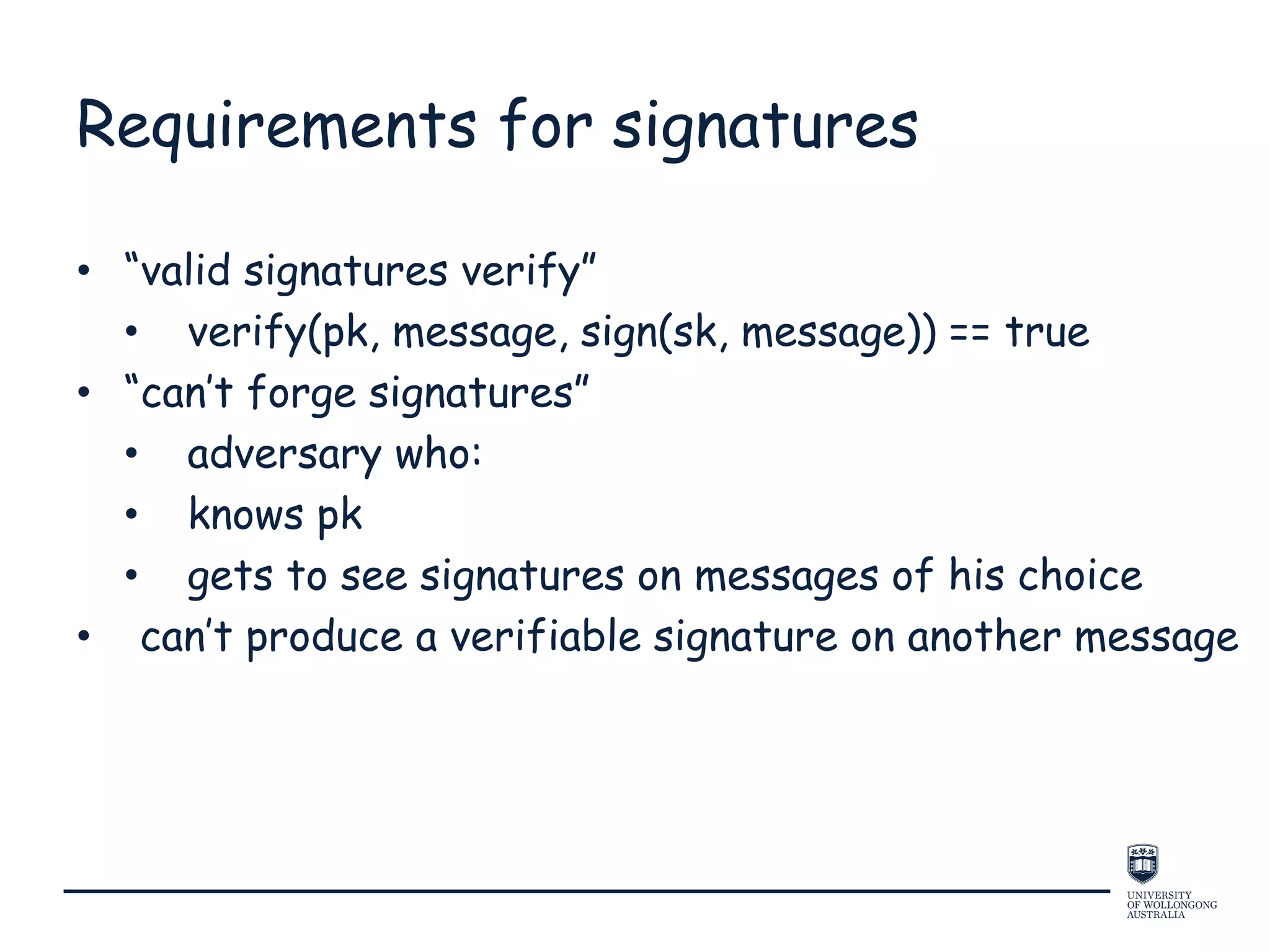 Requirements for signatures
• “valid signatures verify”
• verify(pk, message, sign(sk, message)) == true
• “can’t forge signatures”
• adversary who:
• knows pk
• gets to see signatures on messages of his choice
• can’t produce a verifiable signature on another message
 