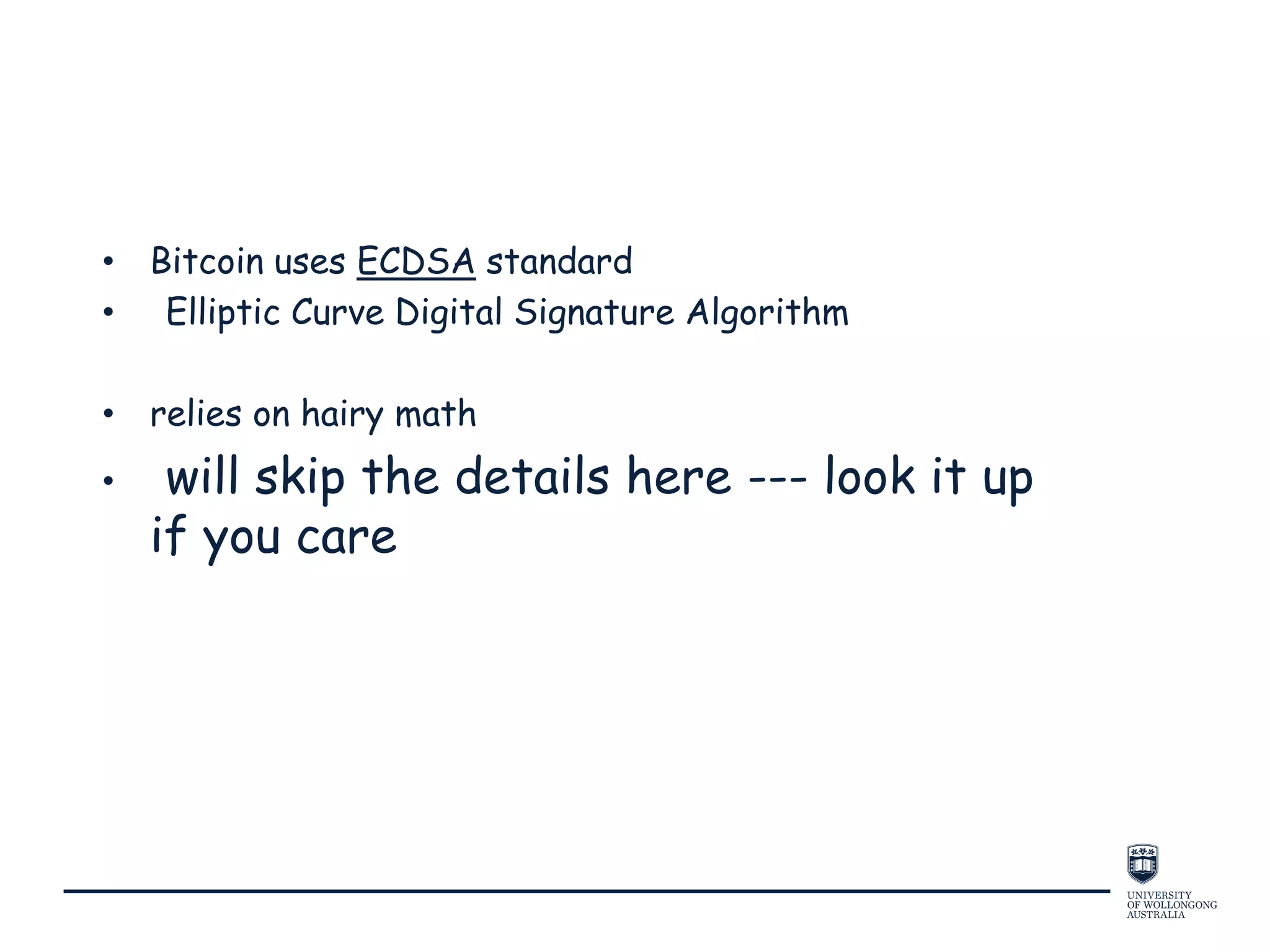 • Bitcoin uses ECDSA standard
• Elliptic Curve Digital Signature Algorithm
• relies on hairy math
• will skip the details here --- look it up
if you care
 