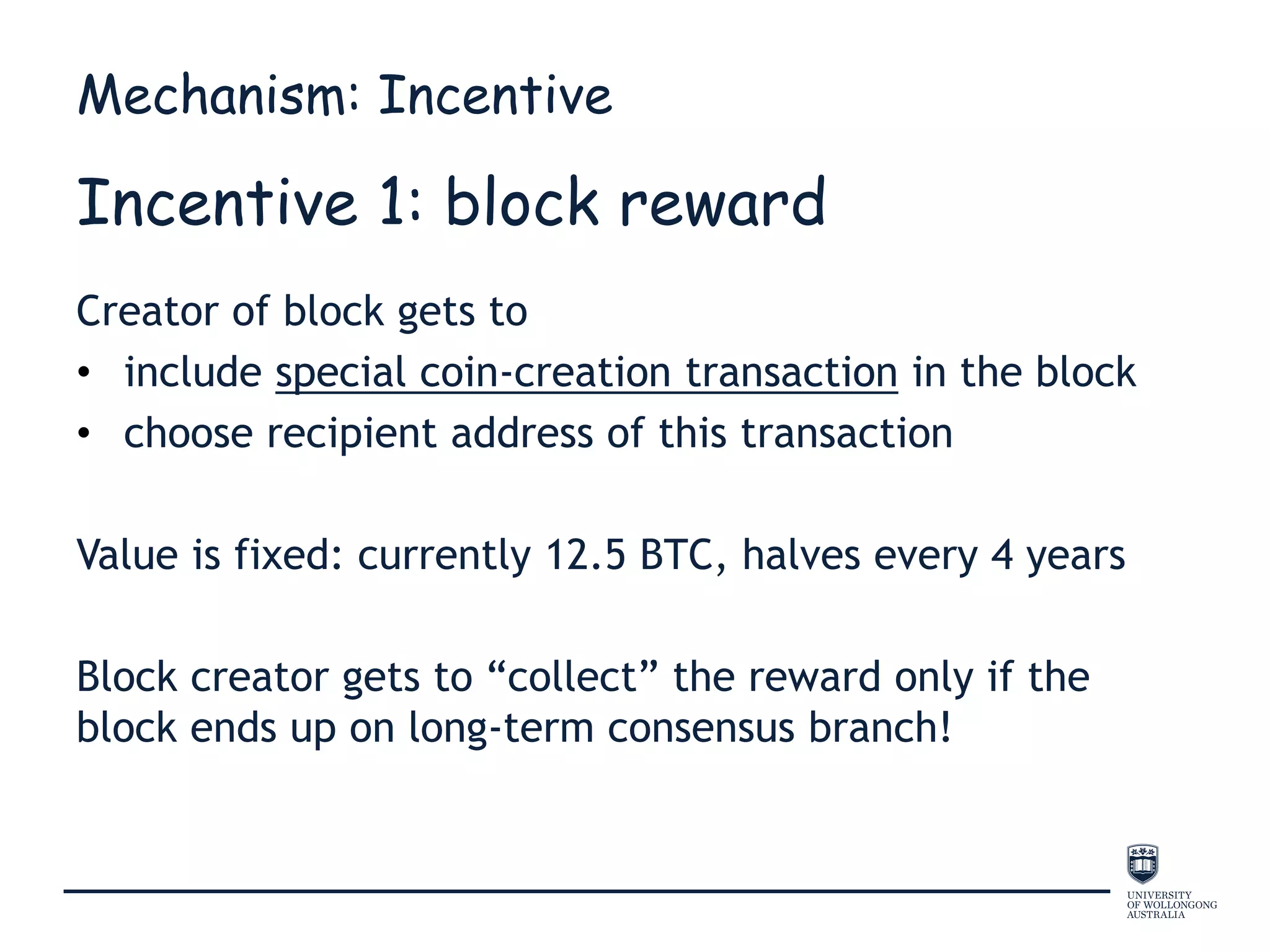 Incentive 1: block reward
Creator of block gets to
• include special coin-creation transaction in the block
• choose recipient address of this transaction
Value is fixed: currently 12.5 BTC, halves every 4 years
Block creator gets to “collect” the reward only if the
block ends up on long-term consensus branch!
Mechanism: Incentive
 