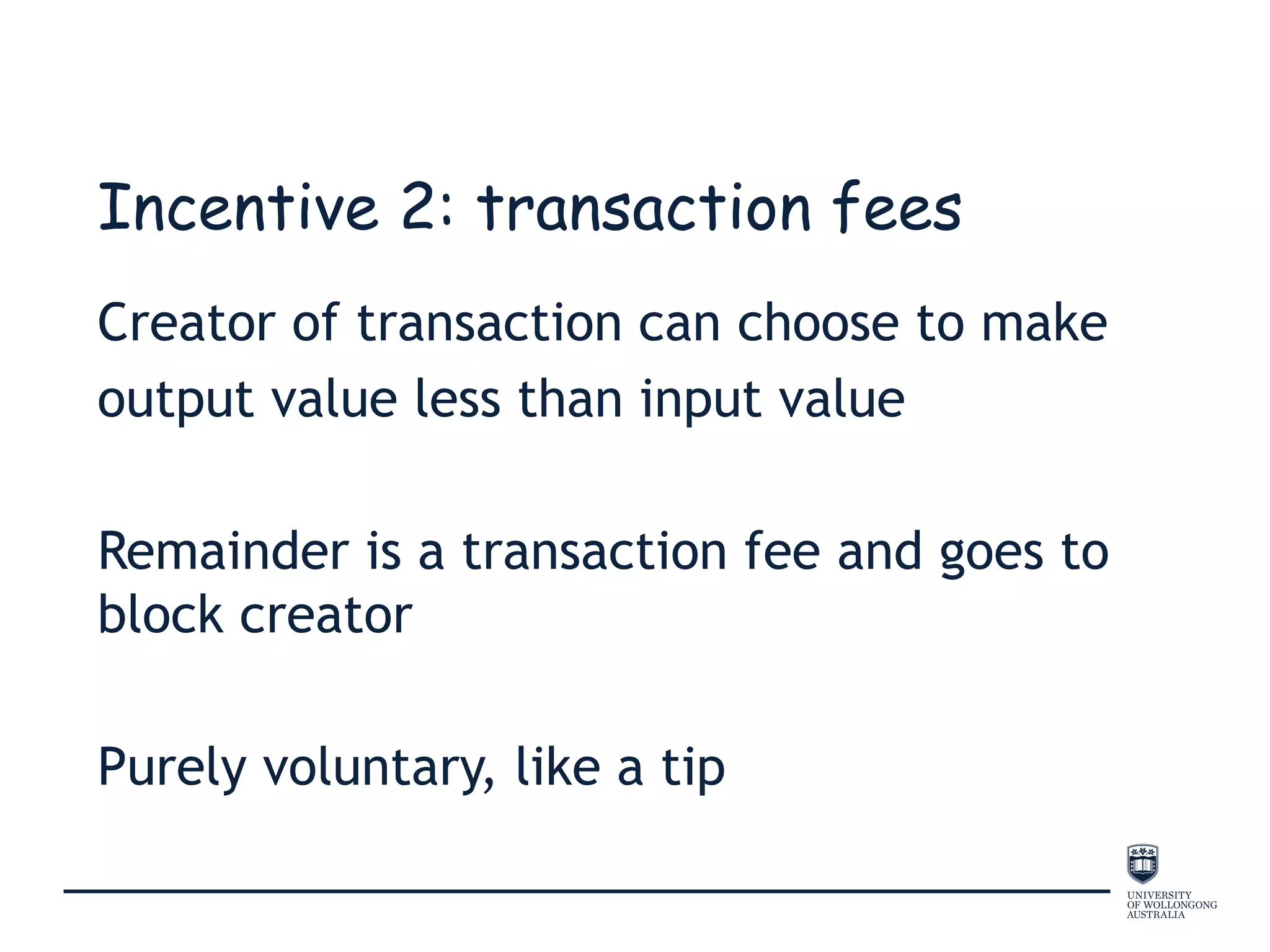 Incentive 2: transaction fees
Creator of transaction can choose to make
output value less than input value
Remainder is a transaction fee and goes to
block creator
Purely voluntary, like a tip
 