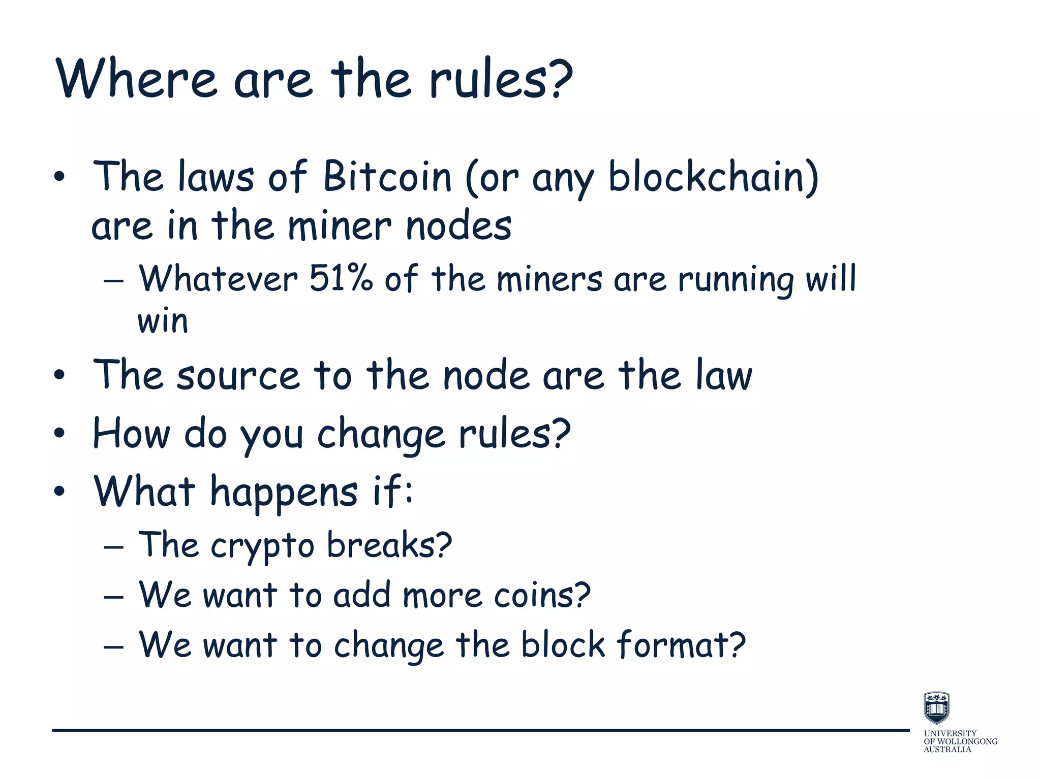 Where are the rules?
• The laws of Bitcoin (or any blockchain)
are in the miner nodes
– Whatever 51% of the miners are running will
win
• The source to the node are the law
• How do you change rules?
• What happens if:
– The crypto breaks?
– We want to add more coins?
– We want to change the block format?
 