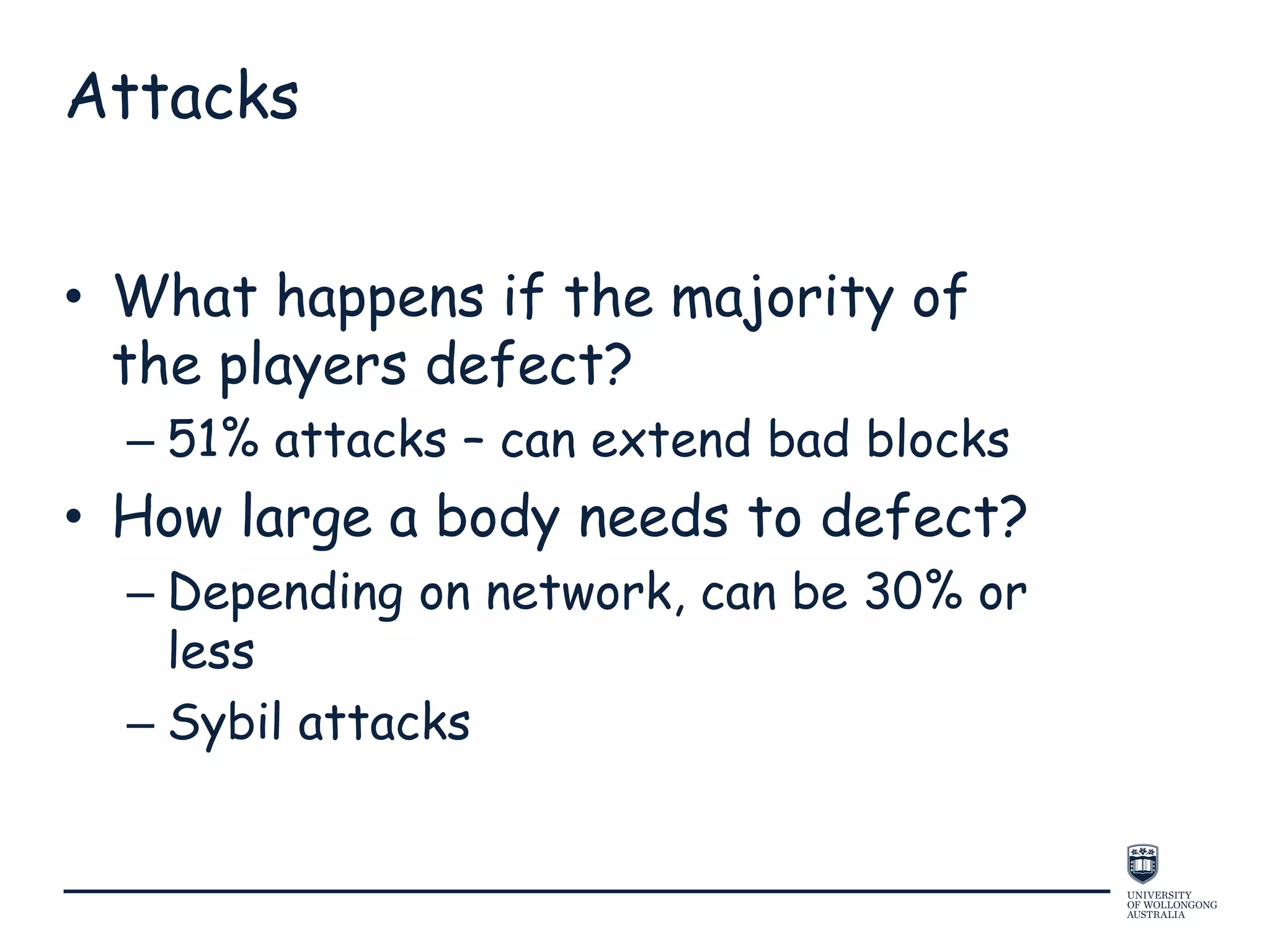 Attacks
• What happens if the majority of
the players defect?
– 51% attacks – can extend bad blocks
• How large a body needs to defect?
– Depending on network, can be 30% or
less
– Sybil attacks
 