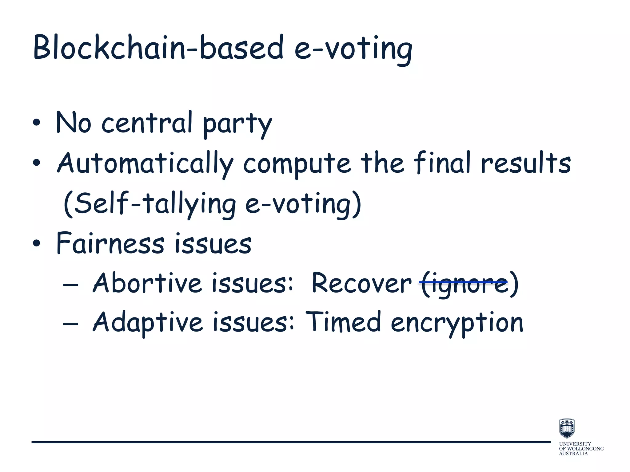 Blockchain-based e-voting
• No central party
• Automatically compute the final results
(Self-tallying e-voting)
• Fairness issues
– Abortive issues: Recover (ignore)
– Adaptive issues: Timed encryption
 