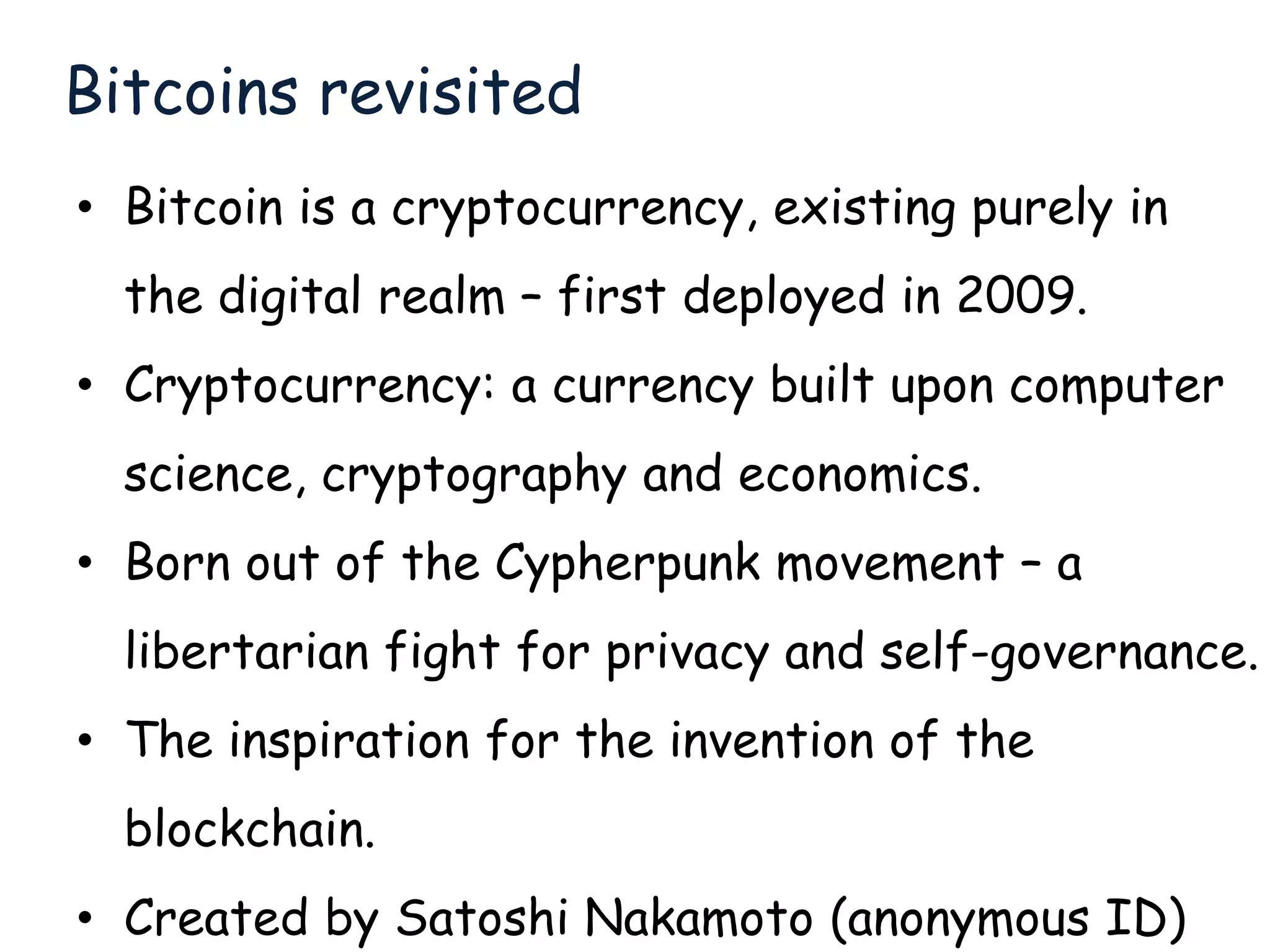 Bitcoins revisited
• Bitcoin is a cryptocurrency, existing purely in
the digital realm – first deployed in 2009.
• Cryptocurrency: a currency built upon computer
science, cryptography and economics.
• Born out of the Cypherpunk movement – a
libertarian fight for privacy and self-governance.
• The inspiration for the invention of the
blockchain.
• Created by Satoshi Nakamoto (anonymous ID)
 