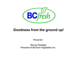 Goodness from the ground up! Presenter:  Murray Driediger President of BC fresh  Vegetables Inc.  