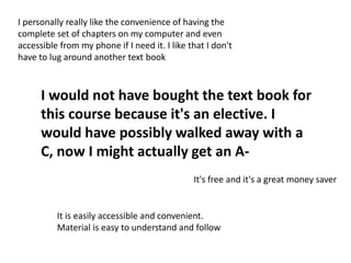 I would not have bought the text book for
this course because it's an elective. I
would have possibly walked away with a
C, now I might actually get an A-
It is easily accessible and convenient.
Material is easy to understand and follow
I personally really like the convenience of having the
complete set of chapters on my computer and even
accessible from my phone if I need it. I like that I don't
have to lug around another text book
It's free and it's a great money saver
 
