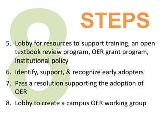 5. Lobby for resources to support training, an open
textbook review program, OER grant program,
institutional policy
6. Identify, support, & recognize early adopters
7. Pass a resolution supporting the adoption of
OER
8. Lobby to create a campus OER working group
STEPS
 