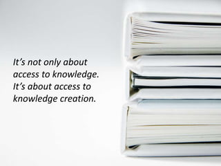 It’s not only about
access to knowledge.
It’s about access to
knowledge creation.
 