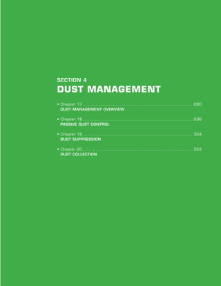 Chapter Title | Chapter #
279
SECTION 4
Dust Management
• Chapter 17.............................................................................. 280
Dust Management Overview
• Chapter 18.............................................................................. 296
Passive Dust Control
• Chapter 19.............................................................................. 304
Dust Suppression
• Chapter 20.............................................................................. 322
Dust Collection
 