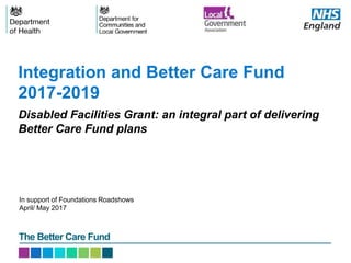 The Better Care Fund
Disabled Facilities Grant: an integral part of delivering
Better Care Fund plans
Integration and Better Care Fund
2017-2019
In support of Foundations Roadshows
April/ May 2017
 