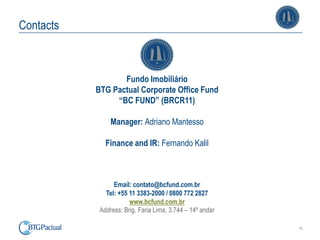 14
Contacts
Fundo Imobiliário
BTG Pactual Corporate Office Fund
“BC FUND” (BRCR11)
Manager: Adriano Mantesso
Finance and IR: Fernando Kalil
Email: contato@bcfund.com.br
Tel: +55 11 3383-2000 / 0800 772 2827
www.bcfund.com.br
Address: Brig. Faria Lima, 3.744 – 14º andar
 