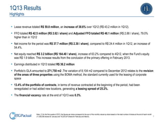 2
1Q13 Results
Highlights
• Lease revenue totaled R$ 59.8 million, an increase of 38.6% over 1Q12 (R$ 43.2 million in 1Q12).
• FFO totaled R$ 42.5 million (R$ 2.62 / share) and Adjusted FFO totaled R$ 46.1 million (R$ 2.88 / share), 79.0%
higher than in 1Q12
• Net income for the period was R$ 37.7 million (R$ 2.30 / share), compared to R$ 24.4 million in 1Q12, an increase of
54.4%.
• Net equity reached R$ 3.2 billion (R$ 164.40 / share), increase of 63.2% compared to 4Q12, when the Fund’s equity
was R$ 1.9 billion. This increase results from the conclusion of the primary offering in February 2013.
• Earnings distributed in 1Q13 totaled R$ 36.2 million
• Portfolio's GLA amounted to 271,750 m2 .The variation of 8,104 m2 compared to December 2012 relates to the revision
of the areas of three properties using the BOMA method, the standard currently used for the leasing of corporate
space
• 13.4% of the portfolio of contracts, in terms of revenue contracted at the beginning of the period, had been
renegotiated or had added new locations, generating a leasing spread of 25.2%.
• The financial vacancy rate at the end of 1Q13 was 0.3%.
Note: (1) for the first quarter of 2013, the figures per share correspond to the sum of the monthly values by share based on the total number of shares at the end of each month
(11,000,000 shares for January and 19,224,537 shares for February and March).
 