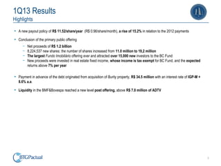 3
1Q13 Results
Highlights
• A new payout policy of R$ 11.52/share/year (R$ 0.96/share/month), a rise of 15.2% in relation to the 2012 payments
• Conclusion of the primary public offering
ￚ Net proceeds of R$ 1.2 billion
ￚ 8,224,537 new shares: the number of shares increased from 11.0 million to 19,2 million
ￚ The largest Fundo Imobiliário offering ever and attracted over 15,000 new investors to the BC Fund
ￚ New proceeds were invested in real estate fixed income, whose income is tax exempt for BC Fund, and the expected
returns above 7% per year
• Payment in advance of the debt originated from acquisition of Burity property, R$ 34.5 million with an interest rate of IGP-M +
8.6% a.a.
• Liquidity in the BMF&Bovespa reached a new level post offering, above R$ 7.0 million of ADTV
 