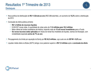 3
Resultados 1º Trimestre de 2013
Destaques
• Nova política de distribuição de R$ 11,52/cota ao ano (R$ 0,96/cota/mês), um aumento de 15,2% sobre a distribuição
de 2012
• Conclusão da oferta pública primária
ￚ R$ 1,2 bilhão de recursos líquidos
ￚ 8.224.537 novas cotas. A quantidade de cotas subiu de 11,0 milhões para 19,2 milhões
ￚ Maior oferta de fundos imobiliários da história, trazendo mais de 15 mil novos investidores para o Fundo
ￚ Os novos recursos estão aplicados em títulos de renda fixa imobiliária de liquidez, isentos de tributação, com
rentabilidade esperada acima de 7% ao ano
• Pré-pagamento da dívida por aquisição do Burity por R$ 34,5 milhões, cujo custo era de IGP-M + 8,6% a.a.
• Liquidez média diária na Bolsa (ADTV) atingiu novo patamar superior a R$ 7,0 milhões após a conclusão da oferta
 