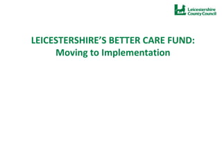 LEICESTERSHIRE’S BETTER CARE FUND:
Moving to Implementation
 