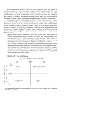 Relative market share position is given on the x-axis of the BCG Matrix. The midpoint on
the x-axis usually is set at .50, corresponding to a division that has half the market share of the
leading firm in the industry. The y-axis represents the industry growth rate in sales, measured in
percentage terms. The growth rate percentages on the y-axis could range from -20 to +20 percent,
with 0.0 being the midpoint. These numerical ranges on the x- and y- axes often are used, but
other numerical values could be established as deemed appropriate for particular organizations.
      An example of a BCG Matrix appears in Figure 6-7. Each circle represents a separate
division. The size of the circle corresponds to the proportion of corporate revenue generated by
that business unit, and the pie slice indicates the proportion of corporate profits generated by that
division. Divisions located in Quadrant I of the BCG Matrix are called Question Marks, those
located in Quadrant II are called Stars, those located in Quadrant III are called Cash Cows, and
those divisions located in Quadrant IV are called Dogs. As indicated in the Global Perspective,
European firms are becoming Stars through consolidation, which represents a threat to many
American firms.
     • Question Marks-Divisions in Quadrant I have a low relative market share position, yet
       compete in a high-growth industry. Generally these firms' cash needs are high and their
       cash generation is low. These businesses are called Question Marks because the
       organization must decide whether to strengthen them by pursuing an intensive strategy
       (market penetration, market development, or product development) or to sell them.
     • Stars,-Quadrant II businesses (often called Stars) represent the organization's best long-run
       opportunities for growth and profitability. Divisions with a high relative market share and a
       high industry growth rate should receive substantial investment to maintain or strengthen
       their dominant positions. Forward, backward, and horizontal integration; market
       penetration; market development; product development; and joint ventures are appropriate
       strategies for these divisions to consider.

     FIGURE 6-7         The BCG Matrix
                             RELATIVE MARKET SHARE POSITION

                      High                    Medium                     Low
                      1.0                      0.50                      0.0
          High
 I   G    +20
N     R               STARS                            QUESTION MARKS
D     O                 II                                   I
U     W
S    T
T    H
R     Medium
Y  R    0
   A
S T
A E
L                   CASH COWS                                DOGS
E (%)                 III                                     IV
S     Low
      -20


Source: Adapted from Boston Consulting Group, Perspectives on Experience (Boston, MA: The Boston
Consulting Group, 1974).
 