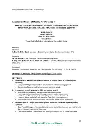 Strategy Package for Higher Growth & Structural Change
99
Appendix 3: Minutes of Meeting for Workshop 1
MINUTES FOR WORKSHOP ON STRATEGY PACKAGE FOR HIGHER GROWTH AND
STRUCTURAL CHANGE: HUMAN CAPITAL FOR A HIGH INCOME ECONOMY
WORKSHOP 1
Plenary Session 1
Date: 11th
March 2009
Time: 9:00am
Venue: Hall 5, Putrajaya International Convention Center
Attendees
Chairman
Y. Brs. Dr. Mohd Gazali bin Abas – Director Human Capital Development Section, EPU
Presenter
Dr. Jim Minifie – Chief Economist, The Boston Consulting Group
Y.Bhg. Prof. Datuk Dr. Noor Azlan bin Ghazali – Director, Malaysian Development Institute
(MDI), EPU
Participants
Presenter, Commentator, Moderator and Participants for Working Group 1, 2, 3 & 4, 5 and 6
Challenges to Achieving a High Income Economy (by Dr Jim Minifie)
KEY POINTS
1. Malaysia faces a significant growth challenge to achieve vision of a ‘high income
economy’
• Malaysian GDP growth slower than pre-crisis levels with slower wage growth
• Current global downturn will further dampen economic growth
2. Productivity growth is central to GDP and income growth
• Workforce and productivity are key drivers of economic growth
• Malaysia GDP per capita mainly driven by increase in labour productivity
• However, labour productivity still lags other Asian high income economy
• Both capital and total factor productivity are critical to driving labour productivity
3. Human Capital is a major productivity growth driver and it features in peer’s growth
agendas
• Case Report Singapore: Liberalization and human capital development are major drivers
behind Singapore’s growth and success
• Case Report Taiwan: Liberalization and tapping on diaspora key to Taiwan’s success
 