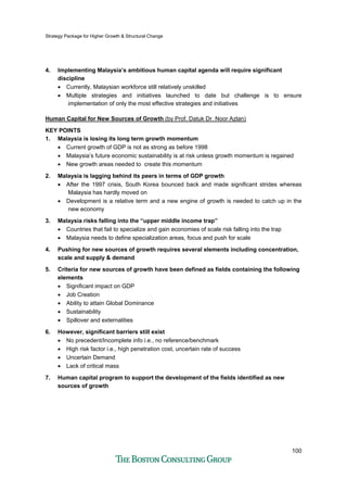 Strategy Package for Higher Growth & Structural Change
100
4. Implementing Malaysia’s ambitious human capital agenda will require significant
discipline
• Currently, Malaysian workforce still relatively unskilled
• Multiple strategies and initiatives launched to date but challenge is to ensure
implementation of only the most effective strategies and initiatives
Human Capital for New Sources of Growth (by Prof. Datuk Dr. Noor Azlan)
KEY POINTS
1. Malaysia is losing its long term growth momentum
• Current growth of GDP is not as strong as before 1998
• Malaysia’s future economic sustainability is at risk unless growth momentum is regained
• New growth areas needed to create this momentum
2. Malaysia is lagging behind its peers in terms of GDP growth
• After the 1997 crisis, South Korea bounced back and made significant strides whereas
Malaysia has hardly moved on
• Development is a relative term and a new engine of growth is needed to catch up in the
new economy
3. Malaysia risks falling into the “upper middle income trap”
• Countries that fail to specialize and gain economies of scale risk falling into the trap
• Malaysia needs to define specialization areas, focus and push for scale
4. Pushing for new sources of growth requires several elements including concentration,
scale and supply & demand
5. Criteria for new sources of growth have been defined as fields containing the following
elements
• Significant impact on GDP
• Job Creation
• Ability to attain Global Dominance
• Sustainability
• Spillover and externalities
6. However, significant barriers still exist
• No precedent/Incomplete info i.e., no reference/benchmark
• High risk factor i.e., high penetration cost, uncertain rate of success
• Uncertain Demand
• Lack of critical mass
7. Human capital program to support the development of the fields identified as new
sources of growth
 
