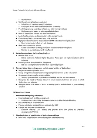 Strategy Package for Higher Growth & Structural Change
103
o World of work
• Workforce training has been neglected
o Industries not investing enough in training
o Employers do not want to send employees for training
• Poor linkage among secondary schools and skills training institutes
o Students are not aware of options available to them
• Need to break down barriers and allow for interflow
• Lack of collabouration and coordination within compartments
• Custodians of each compartment tend to be territorial
• High proportion of students drop out before SPM, without continuing education
o Need for concerted efforts to track dropouts
• Need for counsellors in schools
o Career counsellors to offer guidance on education and career options
o Number of counsellors currently insufficient
5. Lack of emphasis on life long learning (LLL)
• Minimal effort in LLL
o Efforts outlined in National Higher Education Action plan but implementation is still in
progress
• Learning culture is not instilled in Malaysians
o LLL is a social phenomena rather than a planned program
6. Foreign labour depressing wages and job opportunities of Malaysians
• Wages depressed by foreign labour
• Cheap foreign labour does not encourage companies to move up the value chain
• Singapore train workers for redesigned jobs
o Security guards trained in paramedic knowledge and fire and rescue skills
• Recognize the need for foreign labour in certain sectors but there are areas in which
Malaysians can take over
• Malaysia needs to be aware of who it is creating jobs for and what kind of jobs are being
created
PROPOSED ACTIONS
1. Enhancement of policy coherence
• Integrated approach to skills development
o Involve primary, secondary, tertiary education, and skills / technical training
• R&D efforts should be coordinated
• Provide articulation across different sectors in the MQF
• Engage and empower private sector
o Establish Industry Lead Bodies and provide them with grants to undertake
development of NOSS
2. Standardization of qualification of Malaysian workforce
• Need for a single national certification system for skills training
 