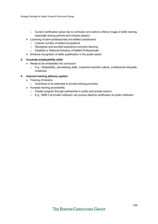 Strategy Package for Higher Growth & Structural Change
104
o Current certification gives rise to confusion and adds to inferior image of skills training,
especially among parents and industry players
• Licensing of semi-professionals and skilled practitioners
o License number of skilled occupations
o Recognise and accredit experience and prior learning
o Establish a ‘National Directory of Skilled Professionals’
• Enhance recognition of skills qualification in the public sector
3. Inculcate employability skills
• Needs to be embedded into curriculum
o E.g., Adaptability, job-seeking skills, customer-oriented culture, professional etiquette,
timeliness
4. Improve training delivery system
• Training of trainers
o Incentives to be extended to private training providers
• Increase training accessibility
o Feeder program through partnership in public and private sectors
o E.g., SKM 2 at private institution can pursue diploma certification at public institution
 