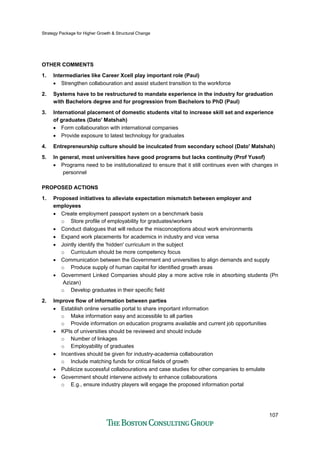 Strategy Package for Higher Growth & Structural Change
107
OTHER COMMENTS
1. Intermediaries like Career Xcell play important role (Paul)
• Strengthen collabouration and assist student transition to the workforce
2. Systems have to be restructured to mandate experience in the industry for graduation
with Bachelors degree and for progression from Bachelors to PhD (Paul)
3. International placement of domestic students vital to increase skill set and experience
of graduates (Dato' Matshah)
• Form collabouration with international companies
• Provide exposure to latest technology for graduates
4. Entrepreneurship culture should be inculcated from secondary school (Dato' Matshah)
5. In general, most universities have good programs but lacks continuity (Prof Yusof)
• Programs need to be institutionalized to ensure that it still continues even with changes in
personnel
PROPOSED ACTIONS
1. Proposed initiatives to alleviate expectation mismatch between employer and
employees
• Create employment passport system on a benchmark basis
o Store profile of employability for graduates/workers
• Conduct dialogues that will reduce the misconceptions about work environments
• Expand work placements for academics in industry and vice versa
• Jointly identify the 'hidden' curriculum in the subject
o Curriculum should be more competency focus
• Communication between the Government and universities to align demands and supply
o Produce supply of human capital for identified growth areas
• Government Linked Companies should play a more active role in absorbing students (Pn
Azizan)
o Develop graduates in their specific field
2. Improve flow of information between parties
• Establish online versatile portal to share important information
o Make information easy and accessible to all parties
o Provide information on education programs available and current job opportunities
• KPIs of universities should be reviewed and should include
o Number of linkages
o Employability of graduates
• Incentives should be given for industry-academia collabouration
o Include matching funds for critical fields of growth
• Publicize successful collabourations and case studies for other companies to emulate
• Government should intervene actively to enhance collabourations
o E.g., ensure industry players will engage the proposed information portal
 