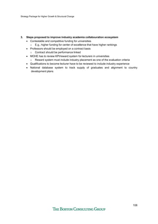 Strategy Package for Higher Growth & Structural Change
108
3. Steps proposed to improve industry academia collabouration ecosystem
• Contestable and competitive funding for universities
o E.g., higher funding for center of excellence that have higher rankings
• Professors should be employed on a contract basis
o Contract should be performance linked
• MOHE has to review KPI/reward system for lecturers in universities
o Reward system must include industry placement as one of the evaluation criteria
• Qualifications to become lecturer have to be reviewed to include industry experience
• National database system to track supply of graduates and alignment to country
development plans
 