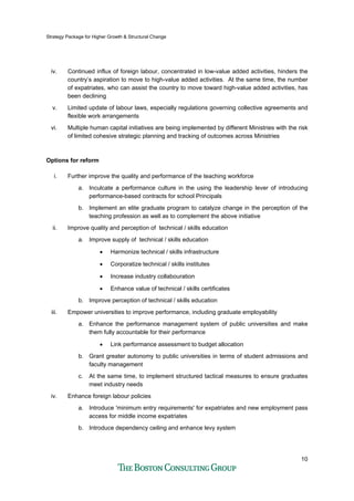 Strategy Package for Higher Growth & Structural Change
10
iv. Continued influx of foreign labour, concentrated in low-value added activities, hinders the
country’s aspiration to move to high-value added activities. At the same time, the number
of expatriates, who can assist the country to move toward high-value added activities, has
been declining
v. Limited update of labour laws, especially regulations governing collective agreements and
flexible work arrangements
vi. Multiple human capital initiatives are being implemented by different Ministries with the risk
of limited cohesive strategic planning and tracking of outcomes across Ministries
Options for reform
i. Further improve the quality and performance of the teaching workforce
a. Inculcate a performance culture in the using the leadership lever of introducing
performance-based contracts for school Principals
b. Implement an elite graduate program to catalyze change in the perception of the
teaching profession as well as to complement the above initiative
ii. Improve quality and perception of technical / skills education
a. Improve supply of technical / skills education
• Harmonize technical / skills infrastructure
• Corporatize technical / skills institutes
• Increase industry collabouration
• Enhance value of technical / skills certificates
b. Improve perception of technical / skills education
iii. Empower universities to improve performance, including graduate employability
a. Enhance the performance management system of public universities and make
them fully accountable for their performance
• Link performance assessment to budget allocation
b. Grant greater autonomy to public universities in terms of student admissions and
faculty management
c. At the same time, to implement structured tactical measures to ensure graduates
meet industry needs
iv. Enhance foreign labour policies
a. Introduce 'minimum entry requirements' for expatriates and new employment pass
access for middle income expatriates
b. Introduce dependency ceiling and enhance levy system
 