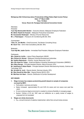 Strategy Package for Higher Growth & Structural Change
109
Workgroup 3&4: Enhancing Labour Productivity & Wage Rates (High Income Policy)
Date: 11th
March 2009
Time: 10:30am
Venue: Room 22, Putrajaya International Convention Center
Attendees
Presenter
Tuan Haji Shamsuddin Bardan – Executive Director, Malaysian Employers Federation
Mr. Mohd. Razali bin Hussain – Malaysian Productivity Corporation
Mr. Kunaseelan Nadarajah – Ministry of Human Resources
Mr. J. Palaniappan – Panasonic Air Conditioning (M) Sdn. Bhd.
Commentator
Y.Brs. Dr. Jim Minifie – Chief Economist, The Boston Consulting Group
Mr. Kevin Tan – Omni View Consultancy (M) Sdn. Bhd.
Moderator
Tuan Haji Md. Jaafar Carrim – Immediate Past President, Malaysian Employers Federation
Participants
Mrs. Azizah bt. Arrifin – Labour Policy Department, MOHR
Mrs. Rohani bt. Ahmad – Malaysian Industrial Development Authorities
Ms. Sujitha Rajaratnam – Director, Human Resources, G.A.B
Mrs. Nor Azian bt. Yahya – Small and Medium Industries Development Corporation (SMIDEC)
Mrs. Mary George – Principle Assistant Director, Macro Economy, EPU
Mr. Asdirhyme b Abdul Rasib – Principle Assistant Director Manufacturing Industry, Science and
Technology, EPU
Ms. Sa’odah bt. Junit – Deputy director, Services Industry, EPU
Mr. Wan Hanafi bin Wan Mat – Deputy Director BCIC2, EPU
Mr. Mat Noor bin Nawi – Director, Distribution & Corridor Development
KEY ISSUES
1. Wage increase has outpace productivity growth (based on sample of companies
surveyed by MEF)
• Particularly in services and banks
• Salary increased approximately 6% and 5.6% for execs and non execs over past few
years
• A more conducive legal environment is needed to enhance flexibility in managing wages
• Section 13(2)(a) of IR Act 1967 seen as ineffective as a yearly review of wages is
proposed but not mandated
2. Wages are sticky downwards
• E.g., annual increment of salaries implemented, rather than annual review process
 