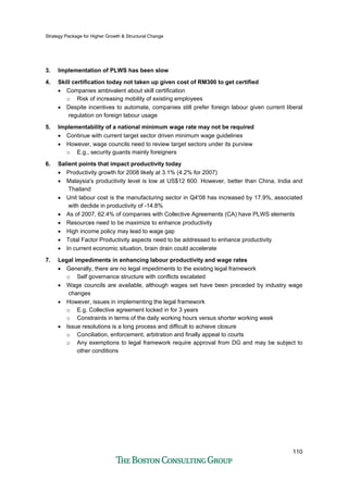 Strategy Package for Higher Growth & Structural Change
110
3. Implementation of PLWS has been slow
4. Skill certification today not taken up given cost of RM300 to get certified
• Companies ambivalent about skill certification
o Risk of increasing mobility of existing employees
• Despite incentives to automate, companies still prefer foreign labour given current liberal
regulation on foreign labour usage
5. Implementability of a national minimum wage rate may not be required
• Continue with current target sector driven minimum wage guidelines
• However, wage councils need to review target sectors under its purview
o E.g., security guards mainly foreigners
6. Salient points that impact productivity today
• Productivity growth for 2008 likely at 3.1% (4.2% for 2007)
• Malaysia's productivity level is low at US$12 600. However, better than China, India and
Thailand
• Unit labour cost is the manufacturing sector in Q4'08 has increased by 17.9%, associated
with declide in productivity of -14.8%
• As of 2007, 62.4% of companies with Collective Agreements (CA) have PLWS elements
• Resources need to be maximize to enhance productivity
• High income policy may lead to wage gap
• Total Factor Productivity aspects need to be addressed to enhance productivity
• In current economic situation, brain drain could accelerate
7. Legal impediments in enhancing labour productivity and wage rates
• Generally, there are no legal impediments to the existing legal framework
o Self governance structure with conflicts escalated
• Wage councils are available, although wages set have been preceded by industry wage
changes
• However, issues in implementing the legal framework
o E.g. Collective agreement locked in for 3 years
o Constraints in terms of the daily working hours versus shorter working week
• Issue resolutions is a long process and difficult to achieve closure
o Conciliation, enforcement, arbitration and finally appeal to courts
o Any exemptions to legal framework require approval from DG and may be subject to
other conditions
 