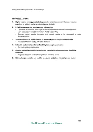 Strategy Package for Higher Growth & Structural Change
111
PROPOSED ACTIONS
1. Higher income strategy needs to be preceded by enhancement in human resource
practices to achieve higher productivity and flexibility
2. PLWS is desirable and requires some intervention
• Legislative facilitation to encourage PLWS implementation needs to be strengthened
• More resources required to implement PLWS successfully
• Common sector specific templates and models needs to be developed to ease
implementation
3. Skill certification an important tool to better link productivity/skills and wages
• RM300 certification fee by JPK to be abolished
4. Establish platforms to enhance flexibility in managing workforce
• E.g. multi-skilling, multi-tasking
5. Current sectoral approach (through wage councils) to minimum wages should be
continued
• Targeted at specific sectors facing intrinsic structural issues
6. National wage council a key enabler to provide guidelines for yearly wage review
 