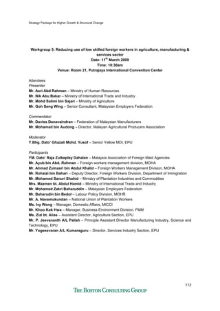Strategy Package for Higher Growth & Structural Change
112
Workgroup 5: Reducing use of low skilled foreign workers in agriculture, manufacturing &
services sector
Date: 11th
March 2009
Time: 10:30am
Venue: Room 21, Putrajaya International Convention Center
Attendees
Presenter
Mr. Asri Abd Rahman – Ministry of Human Resources
Mr. Nik Abu Bakar – Ministry of International Trade and Industry
Mr. Mohd Salimi bin Sajari – Ministry of Agriculture
Mr. Goh Seng Wing – Senior Consultant, Malaysian Employers Federation
Commentator
Mr. Davies Danavaindran – Federation of Malaysian Manufacturers
Mr. Mohamad bin Audong – Director, Malayan Agricultural Producers Association
Moderator
Y.Bhg. Dato’ Ghazali Mohd. Yusof – Senior Yellow MDI, EPU
Participants
YM. Dato’ Raja Zulkepley Dahalan – Malaysia Association of Foreign Maid Agencies
Mr. Ayub bin Abd. Rahman – Foreign workers management division, MOHA
Mr. Ahmad Zulnasri bin Abdul Khalid – Foreign Workers Management Division, MOHA
Mr. Rohaizi bin Bahari – Deputy Director, Foreign Workers Division, Department of Immigration
Mr. Mohamed Sanuri Shahid – Ministry of Plantation Industries and Commodities
Mrs. Mazmen bt. Abdul Hamid – Ministry of International Trade and Industry
Mr. Mohamed Zakri Baharuddin – Malaysian Employers Federation
Mr. Baharudin bin Bedol – Labour Policy Division, MOHR
Mr. A. Navamukundan – National Union of Plantation Workers
Ms. Ivy Wong – Manager, Domestic Affairs, MICCI
Mr. Khoo Kok Hwa – Manager, Business Environment Division, FMM
Ms. Zizi bt. Alias – Assistant Director, Agriculture Section, EPU
Mr. P. Jeevananth A/L Paliah – Principle Assistant Director Manufacturing Industry, Science and
Technology, EPU
Mr. Yogeesvaran A/L Kumaraguru – Director, Services Industry Section, EPU
 