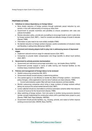 Strategy Package for Higher Growth & Structural Change
115
PROPOSED ACTIONS
1. Initiatives to reduce dependency on foreign labour
• More drastic reduction of foreign workers through systematic paced reduction by sub-
sectors, in line with national policy of moving up value chain
• Government to provide incentives and penalties to ensure compliance with rules and
policies formulated
• Review education policy, provide job counselling to encourage locals to work in jobs done
by foreign workers (Goh, MEF) – need for mindset and attitude change of locals to relocate
(Davies, FMM)
• Information on jobs need to be more widely available (FMM)
• No blanket reduction on foreign workers imposed, careful consideration of industry's needs
and flexibility in setting limits (Mohamad, MAPA)
2. Government and industry players both to play role in addressing issues of depressed
wages
• Implement national minimum wage for selected sectors (Goh, MEF)
• Companies to provide better compensation and fringe benefits to attract local workers
(Goh, MEF)
3. Government to actively promote mechanization
• Government can intervene to encourage automation, e.g., tax breaks (Nava, NUPW)
• Government provide support in terms of skills training and financial facilities as this
involves heavy investment (Goh, MEF)
4. Policies and management of foreign labour to be reviewed
• Abolish outsourcing companies (Nik, MITI)
• Government should consult industry in determining policies
• One central agency or one Ministry to handle the affairs of foreign workers – recruitment,
policy changes, online applications (can be done if policies are clear) (Davies, FMM)
o Current administrative system filled with last minute decisions and lack stability
• Monitor outsourcing companies which bring in large numbers of foreign workers without
taking into account the actual market demand (Goh, MEF)
• Levies collected should be channelled to enhance automation scheme rather than become
a source of revenue for the Government (Davies, FMM)
• Allow switching of foreign workers from one sector to another during economic downturn
(similar concept implemented for construction where shift is permitted when project is over)
(Davies, FMM; Dato' Raja Zulkepley, MAFMA)
• Government should provide facilities, e.g., housing, schools, and roads to further improve
working environment (Asri, MOHR; Nava, NUPW)
 