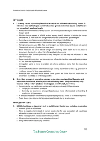 Strategy Package for Higher Growth & Structural Change
117
KEY ISSUES
1. Currently, 38,000 expatriate positions in Malaysia but number is decreasing. Efforts to
introduce new technologies and introduce new growth industries require skills that are
not immediately available locally
• Malaysian Government currently focuses on how to protect local jobs rather than attract
foreign talent
• Mindset change needed at MOHR, as lead agency, to shift attention to building the human
capital base, of both local and foreign talent required for economic growth targets
• Currently no-one has ownership of attracting foreign talent into Malaysia
• Government should not restrict companies in their employment policy
• Foreign companies view SEA Asia as one region and Malaysia currently loses out against
Singapore in attracting foreign business/ talent
• Most measures so far to attract foreign and returning talent seem to be in place to
circumvent disincentives rather than offer positive inducements
• Immigration feels political pressure to keep foreigners out as they are perceived to take
jobs from locals
• Department of immigration has become more efficient in handling visa application process
but still room for improvement
• Immigration wants to move to enabler role where guidelines come from the respective
Ministries
• Limited efforts have been taken to encourage existing expatriates to stay, e.g., provision of
residence passes for long-stay expatriates
• Malaysia does not really know where future growth will come from so restrictions on
expatriates should be as limited as possible
2. Brain Gain program is innovative program to tap into expertise of top Malaysian and
international scientists, without physically relocating them. Program currently only
focused on five sectors (Biotech, Sea to space, Industry, ICT, Innovation)
• Program so far has had limited success with only approximately 550 participants
o Target group scattered worldwide
o Currently low awareness amongst target group; more effort needed on branding &
positioning of the program
• A database has been established to capture target group but needs to be further improved
• Road shows have been undertaken overseas to reach out to target groups
PROPOSED ACTIONS
1. MOHR should see as its primary task to build Human Capital base including expatriates
• Remove quota on expatriates
• Move to negative list instead of current positive list for visa application; all expatriates
allowed in unless under specific circumstances, e.g., criminal record
• Make visa application process as smooth as possible
• Attract entrepreneurs who come without employment
• Bring in PhD’s from developing countries
 
