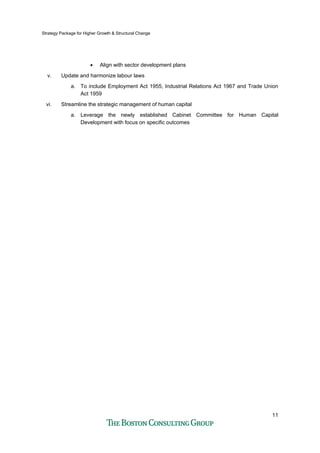Strategy Package for Higher Growth & Structural Change
11
• Align with sector development plans
v. Update and harmonize labour laws
a. To include Employment Act 1955, Industrial Relations Act 1967 and Trade Union
Act 1959
vi. Streamline the strategic management of human capital
a. Leverage the newly established Cabinet Committee for Human Capital
Development with focus on specific outcomes
 
