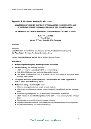 Strategy Package for Higher Growth & Structural Change
119
Appendix 4: Minutes of Meeting for Workshop 2
MINUTES FOR WORKSHOP ON STRATEGY PACKAGE FOR HIGHER GROWTH AND
STRUCTURAL CHANGE: HUMAN CAPITAL FOR A HIGH INCOME ECONOMY
WORKSHOP 2: RECOMMENDATIONS ON GOVERNMENT POLICIES AND ACTIONS
Date: 14th
April 2009
Time: 8:30am
Venue: 6th
Floor, Block B6, EPU, Putrajaya
Attendees
Presenter
Larry Kamener – Senior Partner and Managing Director, The Boston Consulting Group
Nor Azah Razali – Principal, The Boston Consulting Group
Human Capital and Labour Market: Call to Action (Nor Azah Razali)
KEY POINTS
1. Malaysia's productivity lags Asian high income economies
2. Workforce today still relatively unskilled
• ~80% of workforce educated up to SPM or equivalent only
• Only 25% of Malaysian jobs are in the higher skilled bracket
• Skill levels a reflection of focus of economic sectors and extent of high value added
activities in each sector
3. To improve workforce quality, the Human Capital Initiative will tackle supply-side as
well as labour market efficiency issues
4. Malaysia is facing a human capital crisis
• Malaysia is not getting the best people to teach students
• High proportion of students entering the workforce with low skill levels and are not career-
ready
• Employers highlight general lack of employability competencies of graduates
• 250% increase in low skilled foreign labour since 2000 ... while declining number of foreign
talent
• Regulatory environment limiting workforce performance
• Multiple Government initiatives to address human capital development and supply issues
• but with limited tracking and assessment of output
 