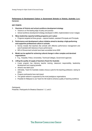 Strategy Package for Higher Growth & Structural Change
120
Performance & Development Culture in Government Schools in Victoria, Australia (Larry
Kamener)
KEY POINTS
1. Overview of Victoria and school workforce development strategy
• Victoria is on the leading edge of policy and practice
• School workforce development strategy developed in 2003, implementation to be in stages
2. Many leadership capacity building programs put in place
• Programs targeted at three groups -- aspirant leaders, assistant Principals and Principals
3. Performance and development culture initiative aimed to develop a high-performing
and supportive professional culture in schools
• Survey reveals that teachers like schools with effective performance management and
were frustrated with tolerance of poor performance
• 90% of Government schools have been accredited since 2005
4. Model can be applied for achieving cultural change in other complex and devolved
organisations
• E.g., Hospitals, Police, Universities, Technical Colleges, Government agencies
5. Lifting the quality of supply of teachers (Teach for Australia
• 2-year program has intensive teacher training, classroom responsibility, leadership
development and ongoing benefits
• Attracts new talent pool
• Ultimately, Teach for Australia creates virtuous cycle for the teaching profession, raising its
status
• Program participants have real impact
• This global network is supported by the most prestigious organisations
• Possible for Malaysia to use Teach for All model to enhance quality of teaching workforce
Participants
Presenter, Participants for Breakout Sessions 1, 2, and 3
 
