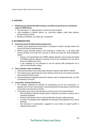 Strategy Package for Higher Growth & Structural Change
122
A. OVERVIEW
1. Breakout group agreed that skills training is currently not perceived as a mainstream
option for SPM leavers
• Poor perception, i.e. skills education is only for the worst students
• Little knowledge on different options, (i.e. community colleges, public skills institutes,
private training providers)
• Benefits of certificates, e.g. higher pay, not apparent
B. RECOMMENDATIONS
2. Harmonize technical/ skills training infrastructure
• Breakout group agreed that harmonization is necessary to create a stronger system and
improve the status of skills education
• Breakout group generally agreed to the measures to achieve this, i.e. all public skills
training providers must base their curricula on NOSS and adopt the SKM qualification
system
o However, the representative from MARA colleges objected to this proposal and stated
that MARA should be allowed to continue to use its own certification and curricula to
ensure the MARA brand name
o It was suggested by one participant to use the national skills development act to
enforce one certification system
3. Place institutes under one Ministry
• Initial recommendation was to either place all public institutes under MOHE or MOHR
• The breakout group agreed that the chosen Ministry should be the one closest to industry/
best understand industry needs
• Several participants suggested placing the institutes under an independent body, e.g. EPU
or the Ministry of Finance
4. Corporatize training infrastructure
• The facilitator explained the rationale for corporatizing and the key components, i.e.
separate role of owner and purchaser, provide operational funding based on performance
and provide more autonomy to schools
• The breakout group had a lively discussion on the pros and cons of corporatization
o Most participants believed average quality of education was likely to improve due to
increased competition
o However some feared a loss of control by Ministries and poor quality outcomes.
o A number of participants also highlighted the expected strong opposition from various
Ministries
o One advocate of corporatization suggested to use funding to support growth in
strategic priority sectors
 