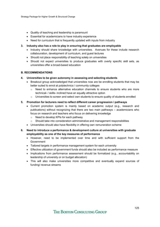 Strategy Package for Higher Growth & Structural Change
125
• Quality of teaching and leadership is paramount
• Essential for academicians to have industry experience
• Need for curriculum that is frequently updated with inputs from industry
3. Industry also has a role to play in ensuring that graduates are employable
• Industry should share knowledge with universities. Avenues for these include research
collabouration, development of curriculum, and guest lectures
• Should not place responsibility of teaching solely on universities
• Should not expect universities to produce graduates with overly specific skill sets, as
universities offer a broad-based education
B. RECOMMENDATIONS
4. Universities to be given autonomy in assessing and selecting students
• Breakout group acknowledged that universities now are be enrolling students that may be
better suited to enrol at polytechnics / community colleges
o Need to enhance alternative education channels to ensure students who are more
technical- / skills- inclined have an equally attractive option
o Universities to screen and select own students to ensure quality of students enrolled
5. Promotion for lecturers need to reflect different career progression / pathways
• Current promotion system is mainly based on academic output (e.g., research and
publications) without recognizing that there are two main pathways – academicians who
focus on research and teachers who focus on delivering knowledge
o Need to develop KPIs for each pathway
o Should take into consideration administrative and management responsibilities
• Universities should also have flexibility in offering own remuneration scheme
6. Need to introduce a performance & development culture at universities with graduate
employability as one of the key measures of performance
• However, need to be implemented over time and with sufficient support from the
Government
• Tailored targets in performance management system for each university
• Effective utilization of government funds should also be included as performance measure
• Implications from performance assessment should be formalized (e.g., accountability on
leadership of university or on budget allocation)
• This will also make universities more competitive and eventually expand sources of
funding/ revenue streams
 