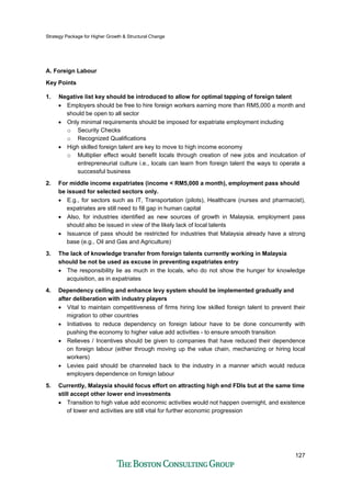 Strategy Package for Higher Growth & Structural Change
127
A. Foreign Labour
Key Points
1. Negative list key should be introduced to allow for optimal tapping of foreign talent
• Employers should be free to hire foreign workers earning more than RM5,000 a month and
should be open to all sector
• Only minimal requirements should be imposed for expatriate employment including
o Security Checks
o Recognized Qualifications
• High skilled foreign talent are key to move to high income economy
o Multiplier effect would benefit locals through creation of new jobs and inculcation of
entrepreneurial culture i.e., locals can learn from foreign talent the ways to operate a
successful business
2. For middle income expatriates (income < RM5,000 a month), employment pass should
be issued for selected sectors only.
• E.g., for sectors such as IT, Transportation (pilots), Healthcare (nurses and pharmacist),
expatriates are still need to fill gap in human capital
• Also, for industries identified as new sources of growth in Malaysia, employment pass
should also be issued in view of the likely lack of local talents
• Issuance of pass should be restricted for industries that Malaysia already have a strong
base (e.g., Oil and Gas and Agriculture)
3. The lack of knowledge transfer from foreign talents currently working in Malaysia
should be not be used as excuse in preventing expatriates entry
• The responsibility lie as much in the locals, who do not show the hunger for knowledge
acquisition, as in expatriates
4. Dependency ceiling and enhance levy system should be implemented gradually and
after deliberation with industry players
• Vital to maintain competitiveness of firms hiring low skilled foreign talent to prevent their
migration to other countries
• Initiatives to reduce dependency on foreign labour have to be done concurrently with
pushing the economy to higher value add activities - to ensure smooth transition
• Relieves / Incentives should be given to companies that have reduced their dependence
on foreign labour (either through moving up the value chain, mechanizing or hiring local
workers)
• Levies paid should be channeled back to the industry in a manner which would reduce
employers dependence on foreign labour
5. Currently, Malaysia should focus effort on attracting high end FDIs but at the same time
still accept other lower end investments
• Transition to high value add economic activities would not happen overnight, and existence
of lower end activities are still vital for further economic progression
 