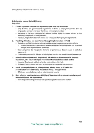Strategy Package for Higher Growth & Structural Change
128
B. Enhancing Labour Market Efficiency
Key points
1. Current regulation on collective agreement does allow for flexibilities
• Only 4 criteria are governed and negotiations on terms of employment can be done as
longs as the terms are not lower than those of the employment act
• Variations to the terms negotiated are allowed by law; review on wages set can be don
annually (if negotiated in the agreement)
• However, negotiations between unions and employers often rigidify the agreements
2. Flexibility of the CAs can be enhanced through implementation of PLWS
• Guidelines on PLWS implementation should be review to ease implementation efforts
o Inherent barriers such as mistrust between employers and employees can be solved
through clear implementation guidelines
• Most companies do incorporate elements of performance based wages in collective
agreements
• Collective Agreement for B.Braun is industry best practice that should be used as example
3. Deadlock and disputes in CA negotiations are referred to MOHR industrial relations
department, who would attempt to reconcile differences between both parties
• Industrial Court would arbitrate when the reconciliation effort fails
• Process of reconciliation and court arbitration decisions require long durations
4. Social security safety net i.e., unemployment welfare needs to be taken into
consideration when addressing flexibility in hiring / firing practices
• Efforts are currently being made to enhance social security
5. More effective meetings between MOHR and Wage councils to ensure mutually agreed
recommendations are implemented
• More frequent meetings/review of job specific wages for low income workers
 