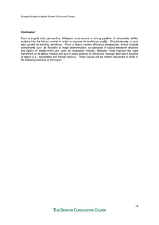 Strategy Package for Higher Growth & Structural Change
19
Conclusion
From a supply side perspective, Malaysia must ensure a strong pipeline of adequately skilled
workers into the labour market in order to improve its workforce quality. Simultaneously, it must
also up-skill its existing workforce. From a labour market efficiency perspective, where multiple
components such as flexibility of wage determination, co-operation in labour-employer relations
and rigidity of employment are used as evaluation metrics, Malaysia must improve the legal
framework of its labour market and put in place policies to effectively manage alternative sources
of labour (i.e., expatriates and foreign labour). These issues will be further discussed in detail in
the following sections of the report.
 