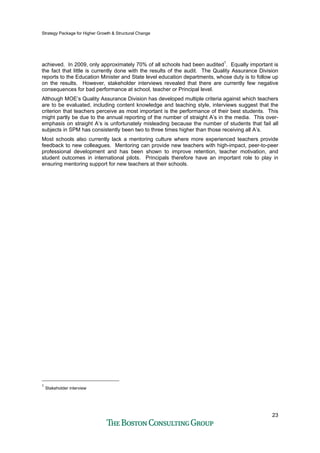 Strategy Package for Higher Growth & Structural Change
23
achieved. In 2009, only approximately 70% of all schools had been audited1
. Equally important is
the fact that little is currently done with the results of the audit. The Quality Assurance Division
reports to the Education Minister and State level education departments, whose duty is to follow up
on the results. However, stakeholder interviews revealed that there are currently few negative
consequences for bad performance at school, teacher or Principal level.
Although MOE’s Quality Assurance Division has developed multiple criteria against which teachers
are to be evaluated, including content knowledge and teaching style, interviews suggest that the
criterion that teachers perceive as most important is the performance of their best students. This
might partly be due to the annual reporting of the number of straight A’s in the media. This over-
emphasis on straight A’s is unfortunately misleading because the number of students that fail all
subjects in SPM has consistently been two to three times higher than those receiving all A’s.
Most schools also currently lack a mentoring culture where more experienced teachers provide
feedback to new colleagues. Mentoring can provide new teachers with high-impact, peer-to-peer
professional development and has been shown to improve retention, teacher motivation, and
student outcomes in international pilots. Principals therefore have an important role to play in
ensuring mentoring support for new teachers at their schools.
1
Stakeholder interview
 