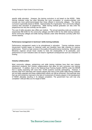 Strategy Package for Higher Growth & Structural Change
27
specific skills education. However, the training curriculum is not based on the NOSS. Skills
training institutes under the other Ministries are more occupation- or vocation-oriented, and
courses are more performance-based than those offered in community colleges. The training
curriculum is generally based on NOSS. Approximately 9% of graduates1
from community colleges
continue their education at polytechnics. Skills training institute graduates can also enter the
polytechnics but very few currently use this option.
The cost of skills education also differs per institute. The annual operating costs per student are
respectively RM 8,000 for the community colleges and RM 4,400 for the skills training institutes.
Some community colleges and skills training institutes under other Ministries currently suffer from
excess capacity.
Performance management in technical / skills training institutes
Performance management needs to be strengthened in education. Training institutes receive
Government funding based on historical costs and therefore have little incentive to improve
performance. There is a high variance in the quality of the performance monitoring. Although most
Ministries organize annual tracer studies to track the employability of its graduates, poor
performance on such indicators does not result in significant consequences such as a reduction in
funding.
Industry collabouration
Most community colleges, polytechnics and skills training institutes have their own industry
attachment programs and industry collabourations that allow for joint curriculum and training
development. In addition, there is the National Dual Training System (NDTS) under the MOHR
that is rapidly expanding with more than 10,000 students currently participating. However, it
became clear from interviews with industry players that many of the public skills training institutes
are not highly regarded and these collabouration efforts can still be enhanced. One particular area
that can and should be improved is the lack of involvement of industry players in the development
of NOSS ultimately resulting in its delayed completion. The government has until now only
completed 1,000 job titles out of a target of 5000.
1
Brief report Tracer Study 2008
 
