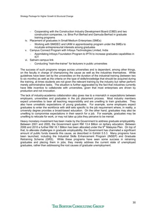Strategy Package for Higher Growth & Structural Change
30
– Cooperating with the Construction Industry Development Board (CIBD) and two
construction companies, i.e. Bina Puri Berhad and Gamuda Berhad in graduate
training programs
iv. Placement of graduates in Small Medium Enterprises (SMEs)
– Working with SMIDEC and UKM in apprenticeship program under the SMEs to
inculcate entrepreneurial interests among graduates
v. Campus Connect Program with Infosys Technologies Limited, India
– Assimilating Infosys Foundation Program to IPTA to increase graduates capabilities in
ICT
vi. Satnam campus link
– Conducting “train-the-trainer” for lecturers in public universities
The success of such programs ranges across universities and is dependent, among other things,
on the faculty in charge of championing the cause as well as the industries themselves. While
guidelines have been set by the universities on the duration of the industrial training (between two
to six months) as well as the criteria on the type of skills/knowledge that should be acquired during
the training, at times students are not given the relevant training by the industry but rather perform
merely administrative tasks. The situation is further aggravated by the fact that industries currently
have little incentive to collaborate with universities, given that most enterprises are driven by
production and not innovation.
The lack of industry-academia collaboration also gives rise to a mismatch in expectations between
employers, universities and graduates in the job placement process. Most industry members
expect universities to bear all teaching responsibility and are unwilling to train graduates. They
also have unrealistic expectations of young graduates. For example, some employers expect
graduates to enter the workforce with skill sets specific to the job requirement where, in reality, a
university degree provides a broad-based education. On the other hand, graduates may also be
unwilling to compromise expectations in their search for a job. For example, graduates may be
unwilling to relocate for work, or may not take up jobs they perceive to be menial.
Heavy monetary investment has been made by the Government to address graduate employability.
Between 2001 and 2005, the Government spent RM 13.4 Billion on tertiary education. Between
2006 and 2010 a further RM 16.1 Billion has been allocated under the 9th
Malaysia Plan. On top of
that, to alleviate challenges in graduate employability, the Government has channeled a significant
amount of public funds towards this cause, as described in Exhibit 5.5.3. Many programs have
been launched, including the Industrial Skills Enhancement Program (INSEP) and Graduate
Retraining Scheme (GRS). While these programs have seen some success in retraining
graduates and placing them in jobs, they merely address the current state of unemployed
graduates, rather than addressing the root causes of graduate unemployment.
 