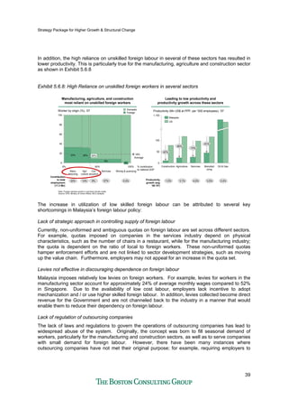 Strategy Package for Higher Growth & Structural Change
39
In addition, the high reliance on unskilled foreign labour in several of these sectors has resulted in
lower productivity. This is particularly true for the manufacturing, agriculture and construction sector
as shown in Exhibit 5.6.8
Exhibit 5.6.8: High Reliance on unskilled foreign workers in several sectors
Agri
culture
30%
Con
struction
8%
Services
0%
Mining & quarrying
18%
0%
80
50% % contribution
to national GDP
0
100
20
33%
Worker by origin (%), ‘07
60
40
Manu
facturing
32%
100%
Foreign
Domestic
Note: Foreign workers portion in services include maids
Source: EPU, Ministry of Home Affairs, BCG analysis
20%
Contribution
to total
employment
(11.3 Mn)
Average
14% 9% 57% 0.4%
Manufacturing, agriculture, and construction
most reliant on unskilled foreign workers
Manufacturing, agriculture, and construction
most reliant on unskilled foreign workers
Leading to low productivity and
productivity growth across these sectors
Leading to low productivity and
productivity growth across these sectors
Construction Oil & Gas
Malaysia
US
Manufact
uring
Services
0
1,150
50
100
Agriculture
Productivity (Mn US$ at PPP, per ‘000 employees), ’07
-80%
-61%
-73%
-87%
1.0% 3.1% 4.0% 3.5% 2.4%Productivity
growth (avg
’06-’07)
The increase in utilization of low skilled foreign labour can be attributed to several key
shortcomings in Malaysia’s foreign labour policy:
Lack of strategic approach in controlling supply of foreign labour
Currently, non-uniformed and ambiguous quotas on foreign labour are set across different sectors.
For example, quotas imposed on companies in the services industry depend on physical
characteristics, such as the number of chairs in a restaurant, while for the manufacturing industry;
the quota is dependent on the ratio of local to foreign workers. These non-uniformed quotas
hamper enforcement efforts and are not linked to sector development strategies, such as moving
up the value chain. Furthermore, employers may not appeal for an increase in the quota set.
Levies not effective in discouraging dependence on foreign labour
Malaysia imposes relatively low levies on foreign workers. For example, levies for workers in the
manufacturing sector account for approximately 24% of average monthly wages compared to 52%
in Singapore. Due to the availability of low cost labour, employers lack incentive to adopt
mechanization and / or use higher skilled foreign labour. In addition, levies collected become direct
revenue for the Government and are not channeled back to the industry in a manner that would
enable them to reduce their dependency on foreign labour.
Lack of regulation of outsourcing companies
The lack of laws and regulations to govern the operations of outsourcing companies has lead to
widespread abuse of the system. Originally, the concept was born to fill seasonal demand of
workers, particularly for the manufacturing and construction sectors, as well as to serve companies
with small demand for foreign labour. However, there have been many instances where
outsourcing companies have not met their original purpose; for example, requiring employers to
 
