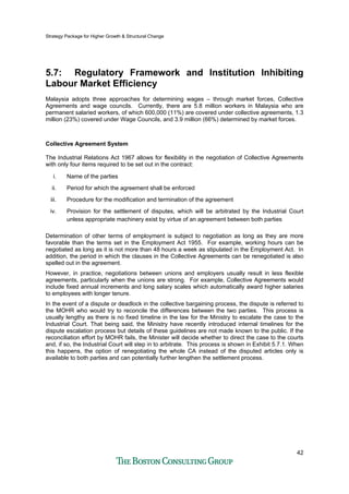Strategy Package for Higher Growth & Structural Change
42
5.7: Regulatory Framework and Institution Inhibiting
Labour Market Efficiency
Malaysia adopts three approaches for determining wages – through market forces, Collective
Agreements and wage councils. Currently, there are 5.8 million workers in Malaysia who are
permanent salaried workers, of which 600,000 (11%) are covered under collective agreements, 1.3
million (23%) covered under Wage Councils, and 3.9 million (66%) determined by market forces.
Collective Agreement System
The Industrial Relations Act 1967 allows for flexibility in the negotiation of Collective Agreements
with only four items required to be set out in the contract:
i. Name of the parties
ii. Period for which the agreement shall be enforced
iii. Procedure for the modification and termination of the agreement
iv. Provision for the settlement of disputes, which will be arbitrated by the Industrial Court
unless appropriate machinery exist by virtue of an agreement between both parties
Determination of other terms of employment is subject to negotiation as long as they are more
favorable than the terms set in the Employment Act 1955. For example, working hours can be
negotiated as long as it is not more than 48 hours a week as stipulated in the Employment Act. In
addition, the period in which the clauses in the Collective Agreements can be renegotiated is also
spelled out in the agreement.
However, in practice, negotiations between unions and employers usually result in less flexible
agreements, particularly when the unions are strong. For example, Collective Agreements would
include fixed annual increments and long salary scales which automatically award higher salaries
to employees with longer tenure.
In the event of a dispute or deadlock in the collective bargaining process, the dispute is referred to
the MOHR who would try to reconcile the differences between the two parties. This process is
usually lengthy as there is no fixed timeline in the law for the Ministry to escalate the case to the
Industrial Court. That being said, the Ministry have recently introduced internal timelines for the
dispute escalation process but details of these guidelines are not made known to the public. If the
reconciliation effort by MOHR fails, the Minister will decide whether to direct the case to the courts
and, if so, the Industrial Court will step in to arbitrate. This process is shown in Exhibit 5.7.1. When
this happens, the option of renegotiating the whole CA instead of the disputed articles only is
available to both parties and can potentially further lengthen the settlement process.
 