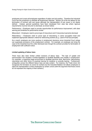 Strategy Package for Higher Growth & Structural Change
44
employees and covers all employees regardless of salary and job position. Therefore the Industrial
Court has the jurisdiction to arbitrate all employment disputes. Section 20 of the Act allows for the
termination of contract with just cause although the representation of just cause is not clearly
defined. Instead, general guidelines have been developed from case law where rigorous
requirements must be met prior to dismissal, as shown below:
Performance – Employers need to provide opportunities for performance improvement, with clear
warning and timelines for performance review
Misconduct – Employers need to prove type of misconduct and if misconduct warrants dismissal
Redundancy – Employers need to prove type of redundancy in same occupation level and
implement appropriate selection criteria for retrenching workers (E.g., Last-In-First-Out principle)
As a result, employers are more cautious in employment decisions since Industrial Court rulings
can supersede provisions of the employment contract. For example, an employee can bring his
case to the Industrial Court for unfair dismissal even though the contract provides for termination of
employment with sufficient notice.
Limited updating of labour laws
There have also been limited unified revisions of labour laws. The lack of update and
harmonization has resulted in limited legislation to facilitate flexibility and mobility in employment.
For example, a supportive legal environment to facilitate part-time work, flexi-hours, tele-working,
internships and other forms of practical training for students is currently lacking. Furthermore,
ambiguities across the different labour laws are also evident. For instance, the Trade Union Act
recognizes the formation of unions for workers but the Industrial Relation Act allows employers to
reject the representation of their employees by certain unions (with the argument that those unions
do not represent the majority of their workers.)
 