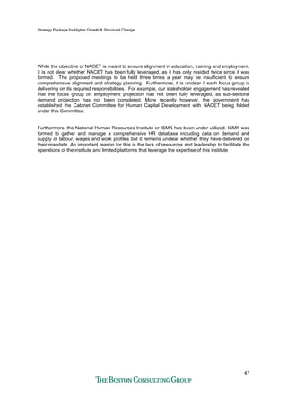 Strategy Package for Higher Growth & Structural Change
47
While the objective of NACET is meant to ensure alignment in education, training and employment,
it is not clear whether NACET has been fully leveraged, as it has only resided twice since it was
formed. The proposed meetings to be held three times a year may be insufficient to ensure
comprehensive alignment and strategy planning. Furthermore, it is unclear if each focus group is
delivering on its required responsibilities. For example, our stakeholder engagement has revealed
that the focus group on employment projection has not been fully leveraged, as sub-sectoral
demand projection has not been completed. More recently however, the government has
established the Cabinet Committee for Human Capital Development with NACET being folded
under this Committee.
Furthermore, the National Human Resources Institute or ISMK has been under utilized. ISMK was
formed to gather and manage a comprehensive HR database including data on demand and
supply of labour, wages and work profiles but it remains unclear whether they have delivered on
their mandate. An important reason for this is the lack of resources and leadership to facilitate the
operations of the institute and limited platforms that leverage the expertise of this institute
 