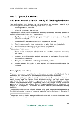 Strategy Package for Higher Growth & Structural Change
48
Part 3: Options for Reform
5.9: Produce and Maintain Quality of Teaching Workforce
Two key levers have been identified that must be prioritized and addressed if Malaysia is to
achieve a tangible improvement in the quality of its teaching workforce:
i. Improving leadership at schools
ii. Enhancing the quality of new teachers
This section puts forward specific programs that, if properly implemented, will enable Malaysia to
address these levers, and move from a situation where:
i. Significance of school leadership (principals) in improving performance of teachers and
schools is underplayed
ii. There is a lack of feedback and performance culture among teachers
iii. Teaching is seen as a low status profession and an option of last resort for graduates
iv. There is an inability to hire high quality personnel or foreign talents
To a new state of affairs where:
i. School leaders are motivated and accountable and can lift the performance of teachers
and schools
ii. There is a rich and constructive feedback environment for teachers (i.e., from Principals,
peers, students and parents)
iii. Malaysia’s best and brightest see teaching as an attractive option
iv. There is open-ess and support for quality teachers and qualified foreigners to enter the
profession
Improving leadership at schools
This report recommends a comprehensive set of measures to improve school leadership that is
expected to drive significant cultural changes related to performance and development.
The cornerstone of the proposed approach is to have all new Principals work under a performance-
based contract. New Principals will receive a three-year contract that offers a base salary
equivalent to that of a senior teacher, complemented by a significant variable part1
based on
meeting clear performance targets. Rewards can be adjusted upwards for more challenging
positions, for example in rural schools. Existing Principals could be offered to participate in the
program on a voluntary basis. They will keep their salaries and receive a bonus based on meeting
their KPIs.
The proposed system requires that clear KPIs are put in place to measure the performance of
Principals, with annual performance reviews by a panel of independent experts. Examples of
1
Variable salary could be the difference between senior teacher and Principal salary and should be adjusted upward based
on additional years of experience (and meeting KPIs)
 
