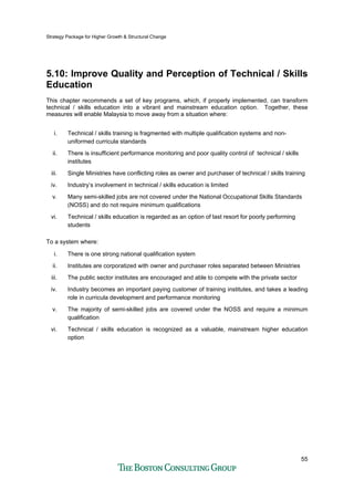 Strategy Package for Higher Growth & Structural Change
55
5.10: Improve Quality and Perception of Technical / Skills
Education
This chapter recommends a set of key programs, which, if properly implemented, can transform
technical / skills education into a vibrant and mainstream education option. Together, these
measures will enable Malaysia to move away from a situation where:
i. Technical / skills training is fragmented with multiple qualification systems and non-
uniformed curricula standards
ii. There is insufficient performance monitoring and poor quality control of technical / skills
institutes
iii. Single Ministries have conflicting roles as owner and purchaser of technical / skills training
iv. Industry’s involvement in technical / skills education is limited
v. Many semi-skilled jobs are not covered under the National Occupational Skills Standards
(NOSS) and do not require minimum qualifications
vi. Technical / skills education is regarded as an option of last resort for poorly performing
students
To a system where:
i. There is one strong national qualification system
ii. Institutes are corporatized with owner and purchaser roles separated between Ministries
iii. The public sector institutes are encouraged and able to compete with the private sector
iv. Industry becomes an important paying customer of training institutes, and takes a leading
role in curricula development and performance monitoring
v. The majority of semi-skilled jobs are covered under the NOSS and require a minimum
qualification
vi. Technical / skills education is recognized as a valuable, mainstream higher education
option
 